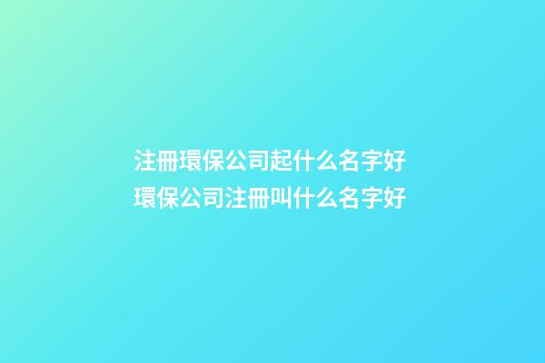 注冊環保公司起什么名字好 環保公司注冊叫什么名字好-第1張-公司起名-玄機派